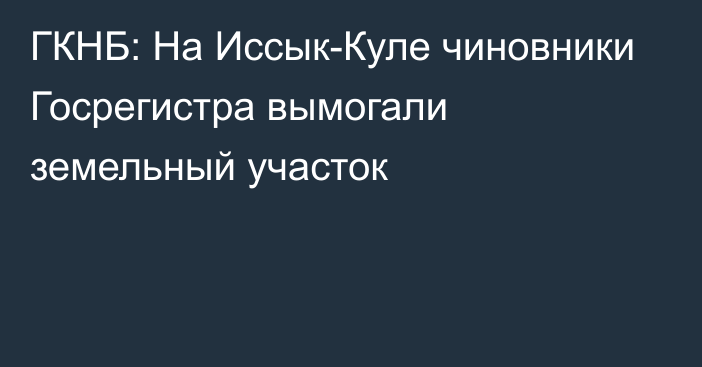 ГКНБ: На Иссык-Куле чиновники Госрегистра вымогали земельный участок