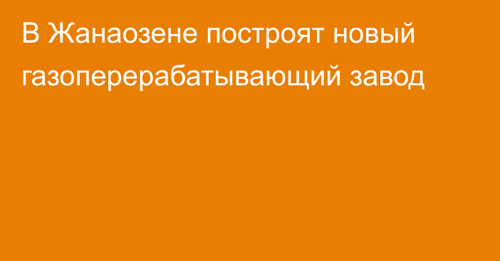 В Жанаозене построят новый газоперерабатывающий завод