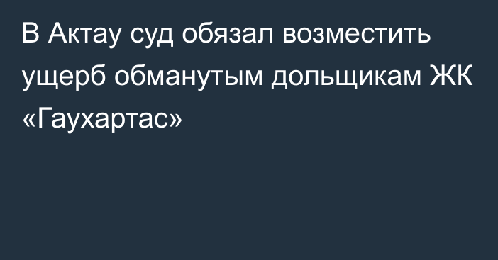 В Актау суд обязал возместить ущерб обманутым дольщикам ЖК «Гаухартас»