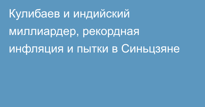 Кулибаев и индийский миллиардер, рекордная инфляция и пытки в Синьцзяне