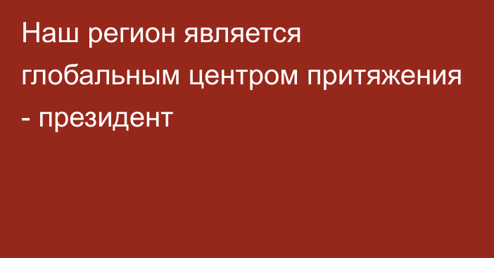 Наш регион является глобальным центром притяжения - президент