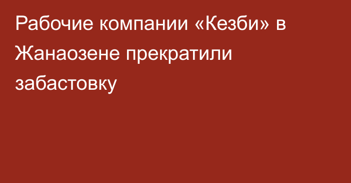 Рабочие компании «Кезби» в Жанаозене прекратили забастовку