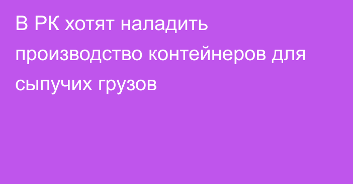 В РК хотят наладить производство контейнеров для сыпучих грузов