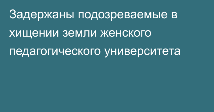 Задержаны подозреваемые в хищении земли женского педагогического университета