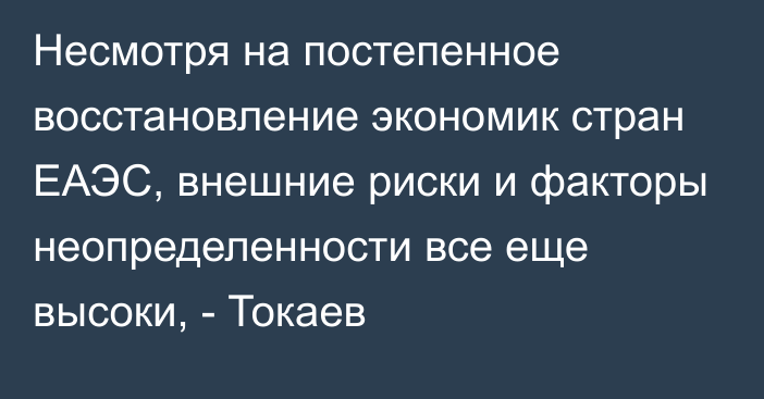 Несмотря на постепенное восстановление экономик стран ЕАЭС, внешние риски и факторы неопределенности все еще высоки, - Токаев