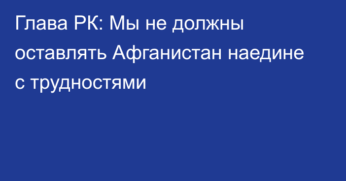 Глава РК: Мы не должны оставлять Афганистан наедине с трудностями