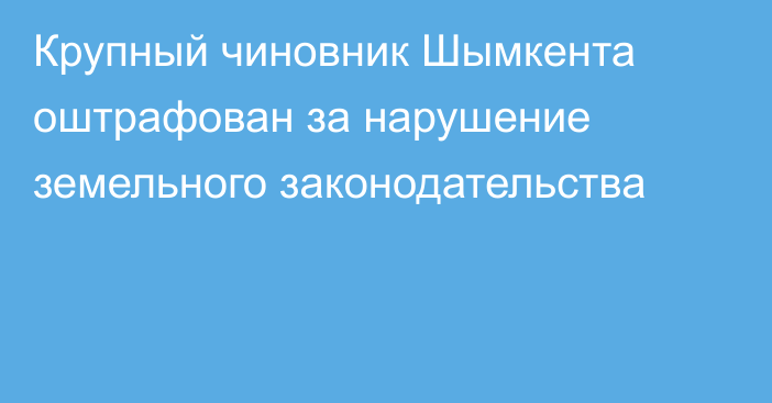 Крупный чиновник Шымкента оштрафован за нарушение земельного законодательства