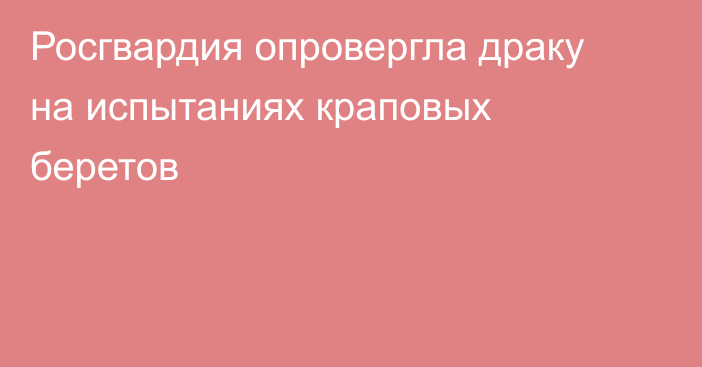 Росгвардия опровергла драку на испытаниях краповых беретов