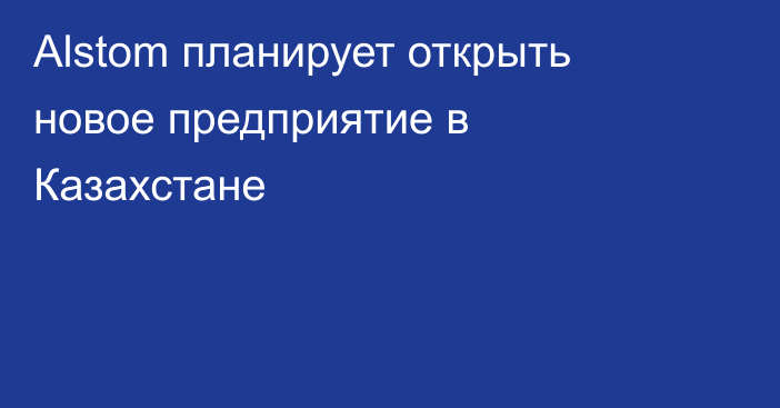 Alstom планирует открыть новое предприятие в Казахстане