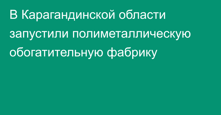 В Карагандинской области запустили полиметаллическую обогатительную фабрику