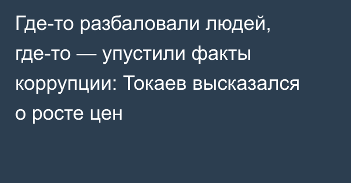 Где-то разбаловали людей, где-то — упустили факты коррупции: Токаев высказался о росте цен