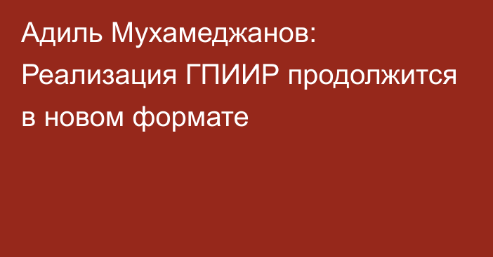 Адиль Мухамеджанов: Реализация ГПИИР продолжится в новом формате