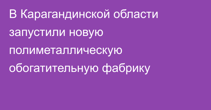 В Карагандинской области запустили новую полиметаллическую обогатительную фабрику