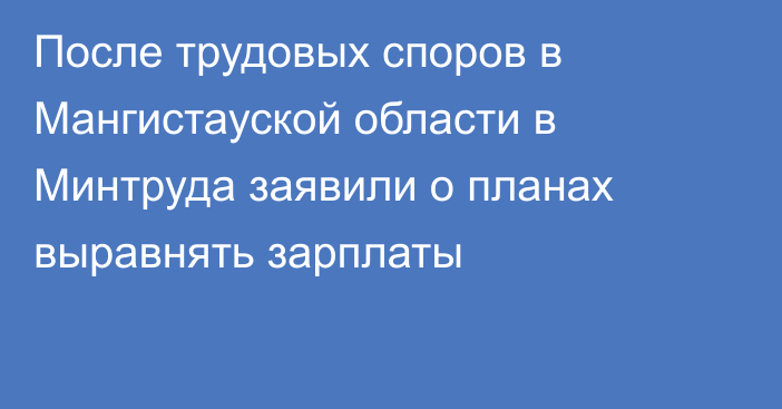 После трудовых споров в Мангистауской области в Минтруда заявили о планах выравнять зарплаты