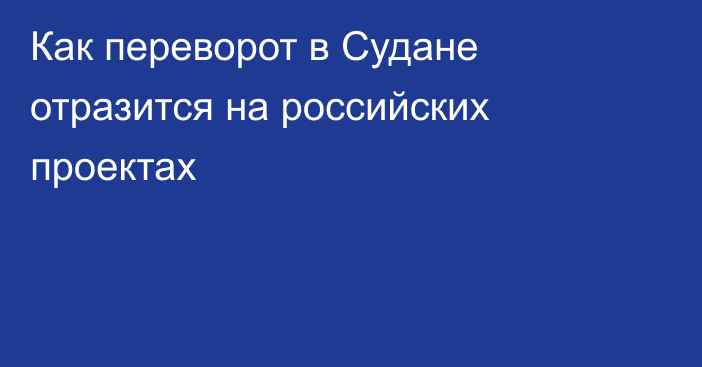 Как переворот в Судане отразится на российских проектах