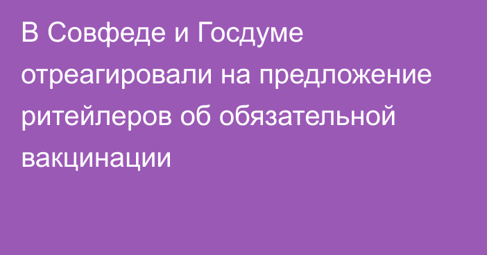 В Совфеде и Госдуме отреагировали на предложение ритейлеров об обязательной вакцинации