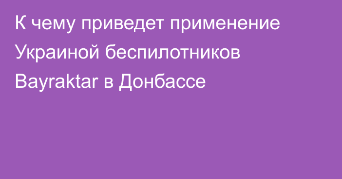 К чему приведет применение Украиной беспилотников Bayraktar в Донбассе