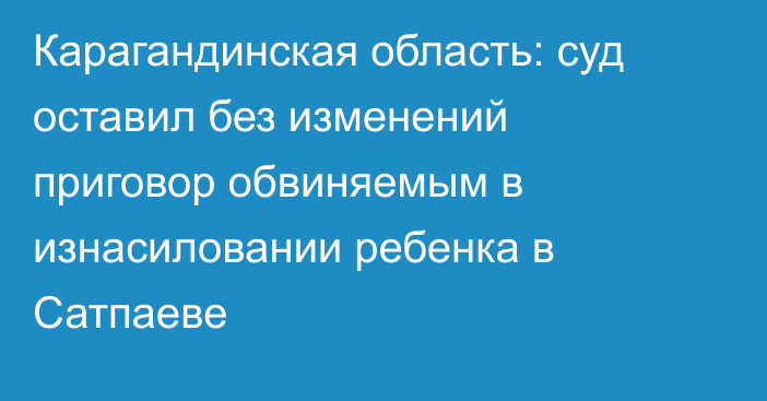 Карагандинская область: суд оставил без изменений приговор обвиняемым в изнасиловании ребенка в Сатпаеве