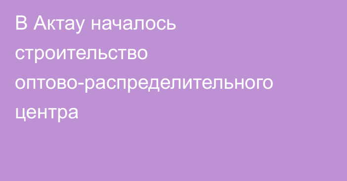 В Актау началось строительство оптово-распределительного центра