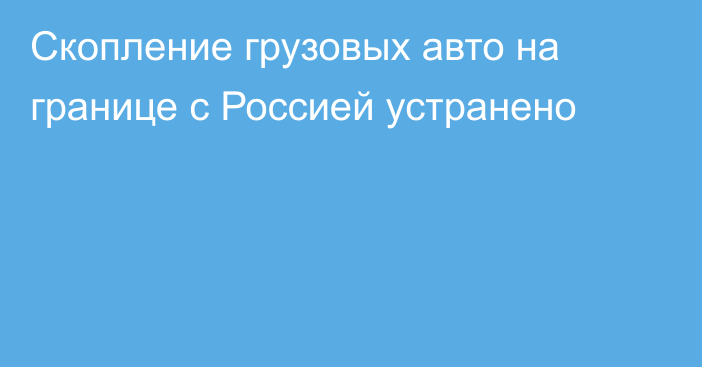 Скопление грузовых авто на границе с Россией устранено