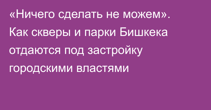 «Ничего сделать не можем». Как скверы и парки Бишкека отдаются под застройку городскими властями