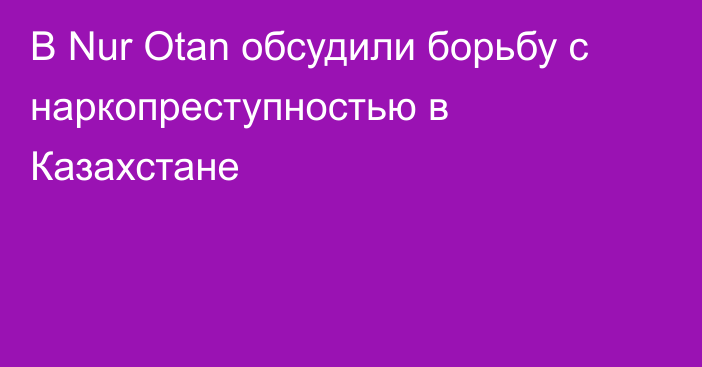 В Nur Otan обсудили борьбу с наркопреступностью в Казахстане