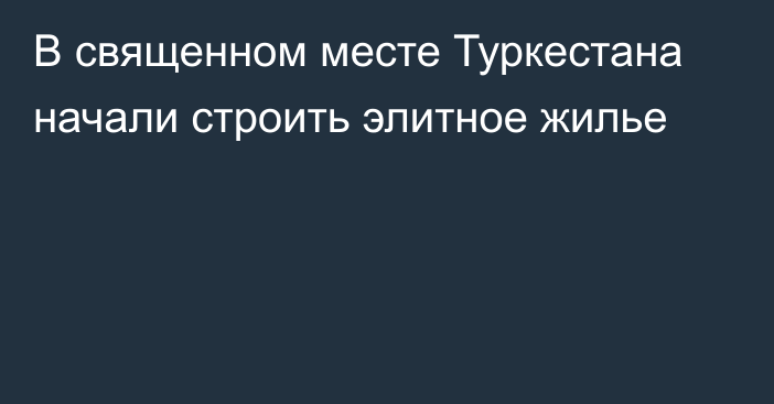 В священном месте Туркестана начали строить элитное жилье