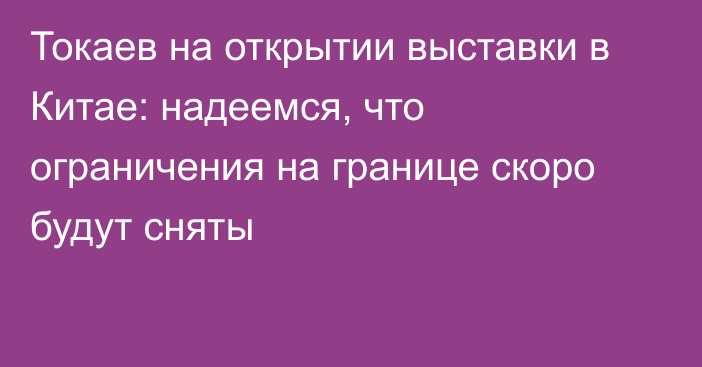 Токаев на открытии выставки в Китае: надеемся, что ограничения на границе скоро будут сняты