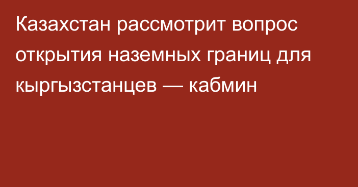 Казахстан рассмотрит вопрос открытия наземных границ для кыргызстанцев — кабмин