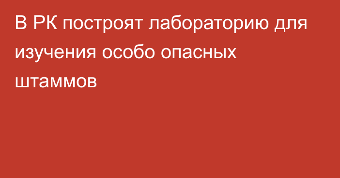 В РК построят лабораторию для изучения особо опасных штаммов