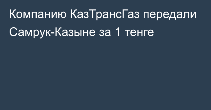 Компанию КазТрансГаз передали Самрук-Казыне за 1 тенге