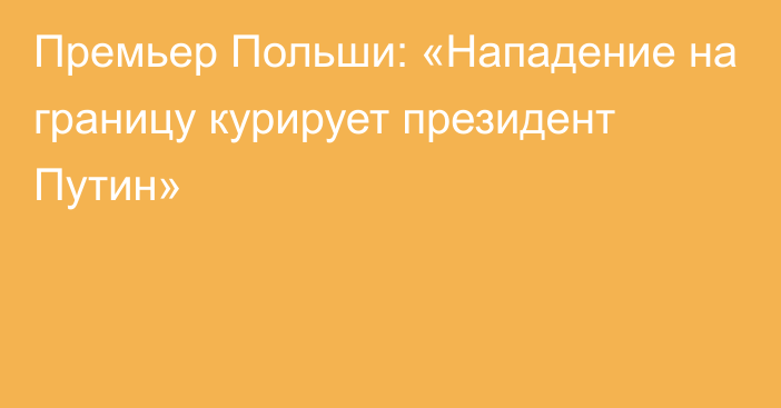 Премьер Польши: «Нападение на границу курирует президент Путин»