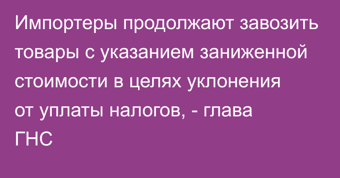 Импортеры продолжают завозить товары с указанием заниженной стоимости в целях уклонения от уплаты налогов, - глава ГНС