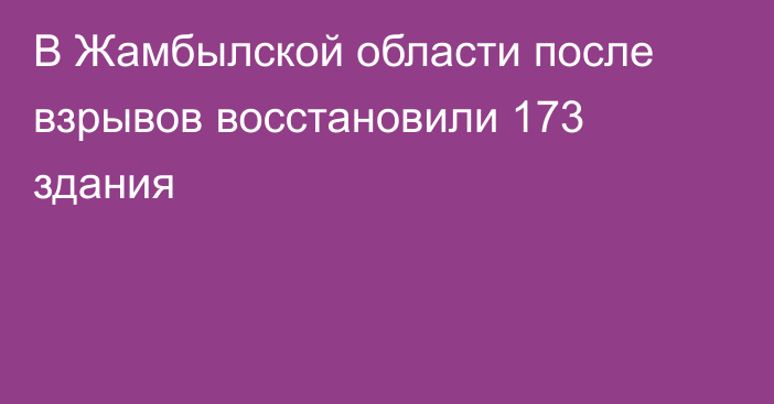 В Жамбылской области после взрывов восстановили 173 здания