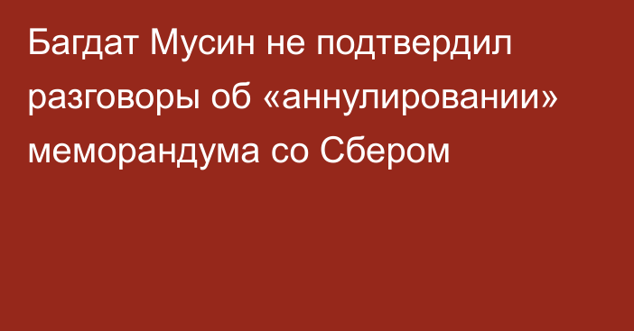 Багдат Мусин не подтвердил разговоры об «аннулировании» меморандума со Сбером