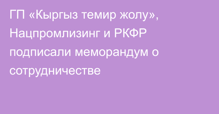 ГП «Кыргыз темир жолу», Нацпромлизинг и РКФР подписали меморандум о сотрудничестве