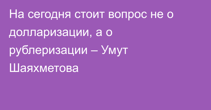 На сегодня стоит вопрос не о долларизации, а о рублеризации – Умут Шаяхметова