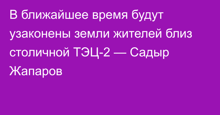 В ближайшее время будут узаконены земли жителей близ столичной ТЭЦ-2 — Садыр Жапаров