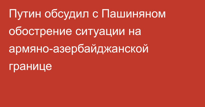 Путин обсудил с Пашиняном обострение ситуации на армяно-азербайджанской границе