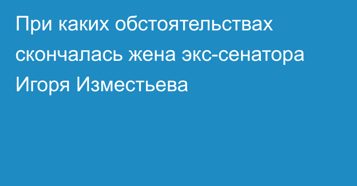 При каких обстоятельствах скончалась жена экс-сенатора Игоря Изместьева