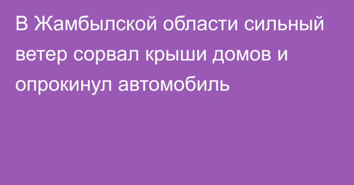 В Жамбылской области сильный ветер сорвал крыши домов и опрокинул автомобиль