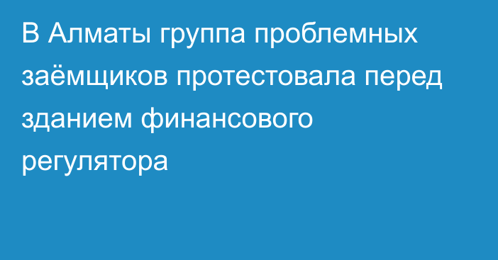 В Алматы группа проблемных заёмщиков протестовала перед зданием финансового регулятора