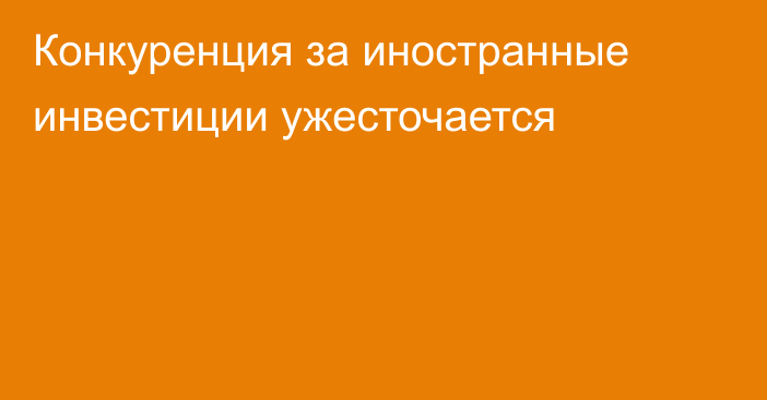 Конкуренция за иностранные инвестиции ужесточается