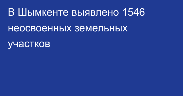 В Шымкенте выявлено 1546 неосвоенных земельных участков