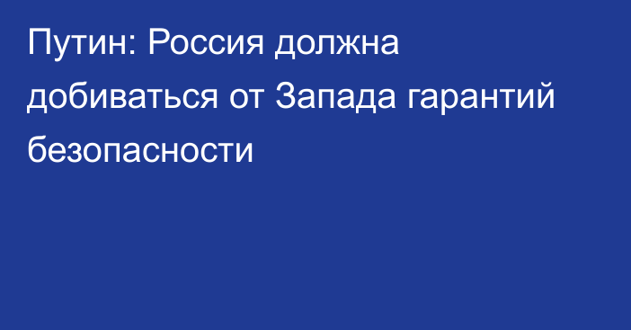 Путин: Россия должна добиваться от Запада гарантий безопасности