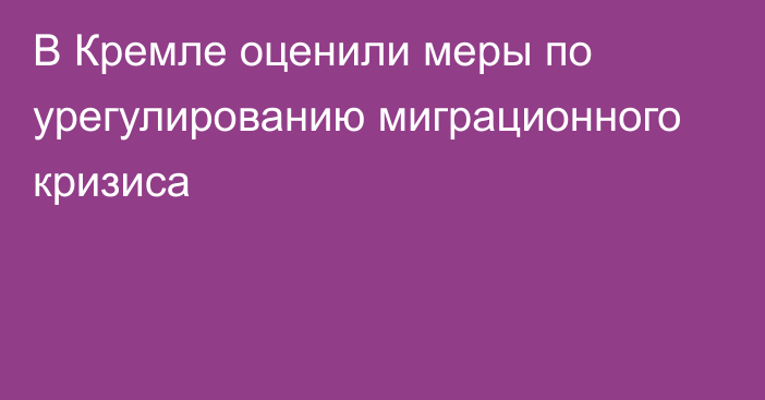 В Кремле оценили меры по урегулированию миграционного кризиса