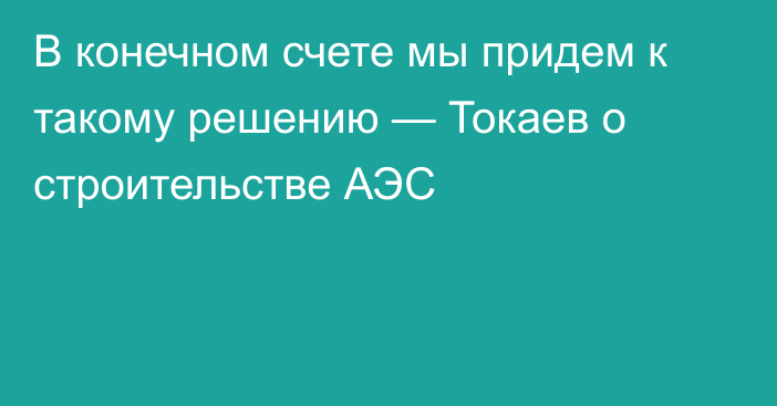 В конечном счете мы придем к такому решению — Токаев о строительстве АЭС