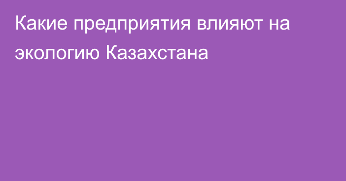 Какие предприятия влияют на экологию Казахстана