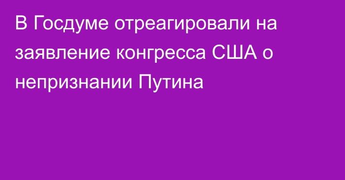 В Госдуме отреагировали на заявление конгресса США о непризнании Путина