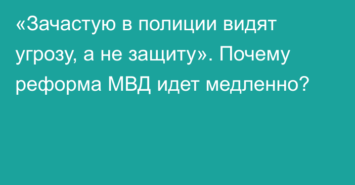 «Зачастую в полиции видят угрозу, а не защиту». Почему реформа МВД идет медленно?